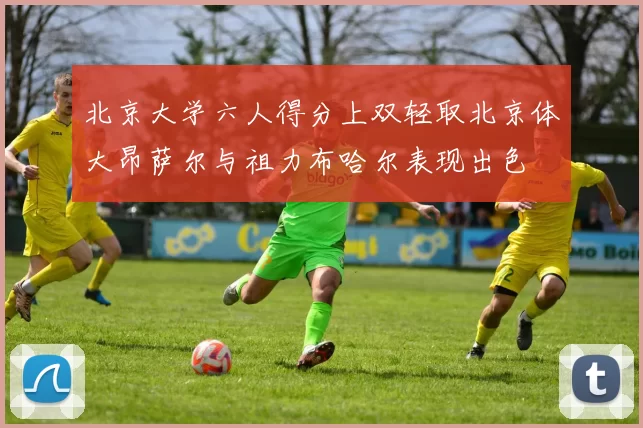 北京大学六人得分上双轻取北京体大昂萨尔与祖力布哈尔表现出色