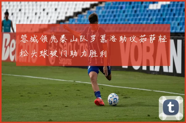 蓉城领先泰山队罗慕洛助攻茹萨轻松头球破门助力胜利