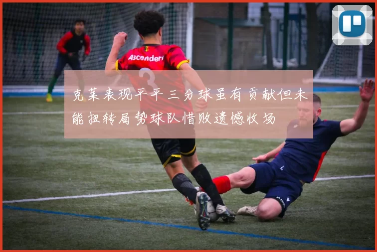 克莱表现平平三分球虽有贡献但未能扭转局势球队惜败遗憾收场