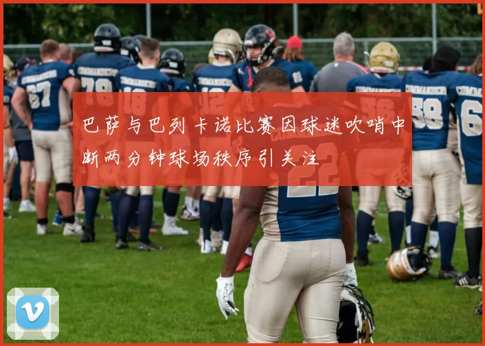 巴萨与巴列卡诺比赛因球迷吹哨中断两分钟球场秩序引关注