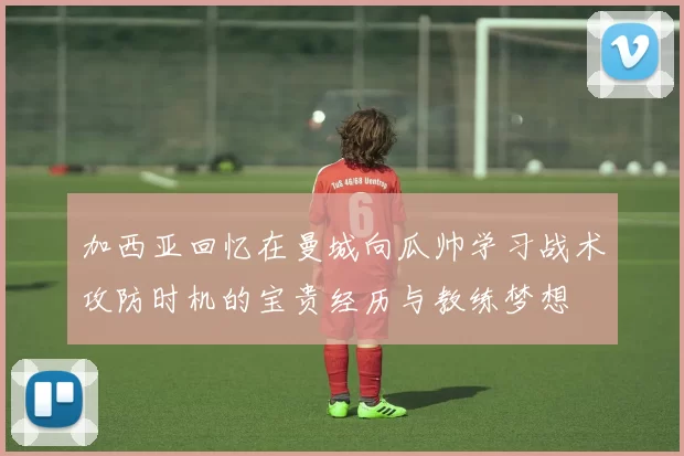 加西亚回忆在曼城向瓜帅学习战术攻防时机的宝贵经历与教练梦想