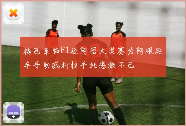 梅西亲临F1迈阿密大奖赛为阿根廷车手助威科拉平托感激不已