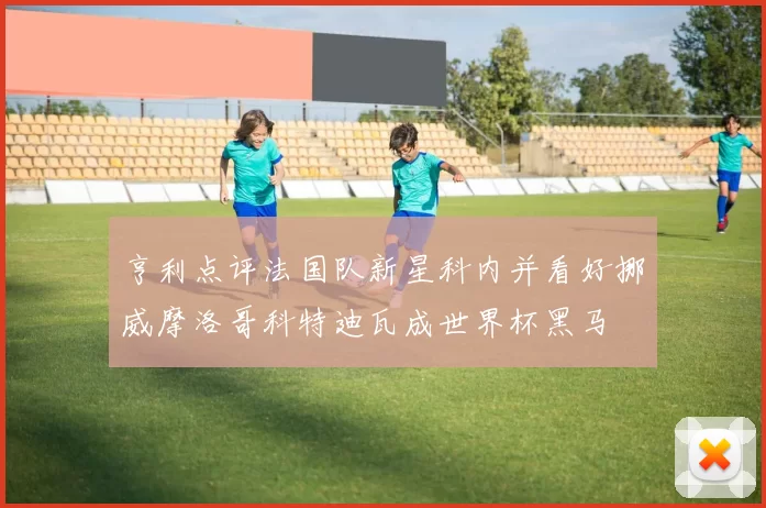 亨利点评法国队新星科内并看好挪威摩洛哥科特迪瓦成世界杯黑马