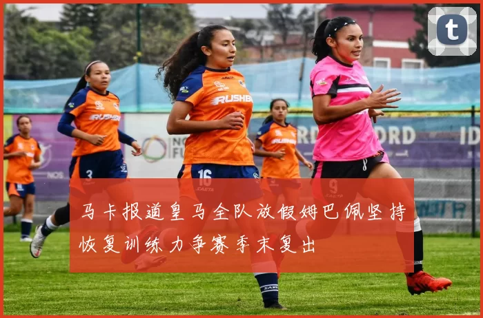 马卡报道皇马全队放假姆巴佩坚持恢复训练力争赛季末复出