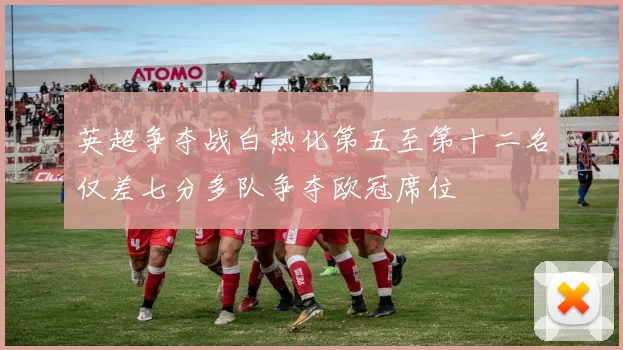 英超争夺战白热化第五至第十二名仅差七分多队争夺欧冠席位