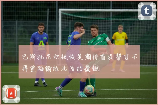 巴斯托尼积极恢复期待首发誓言不再重蹈输给北马的覆辙