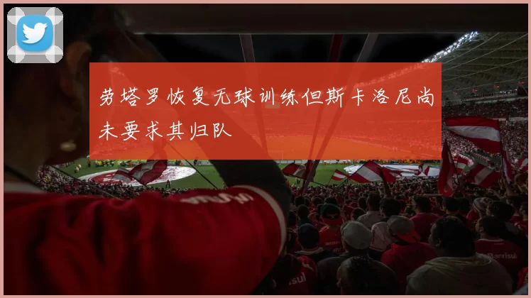 劳塔罗恢复无球训练但斯卡洛尼尚未要求其归队