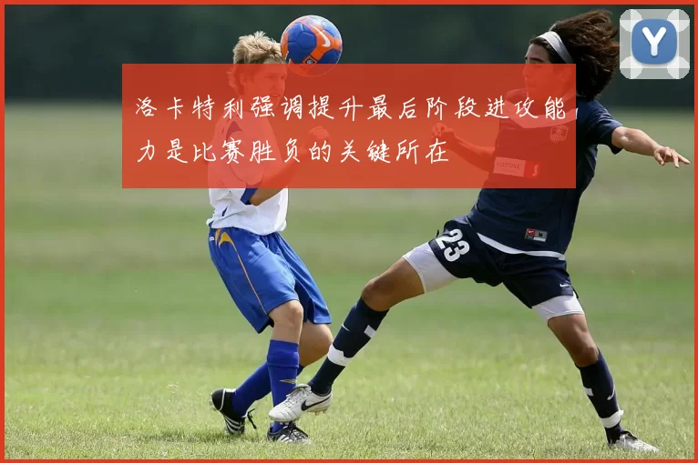 洛卡特利强调提升最后阶段进攻能力是比赛胜负的关键所在