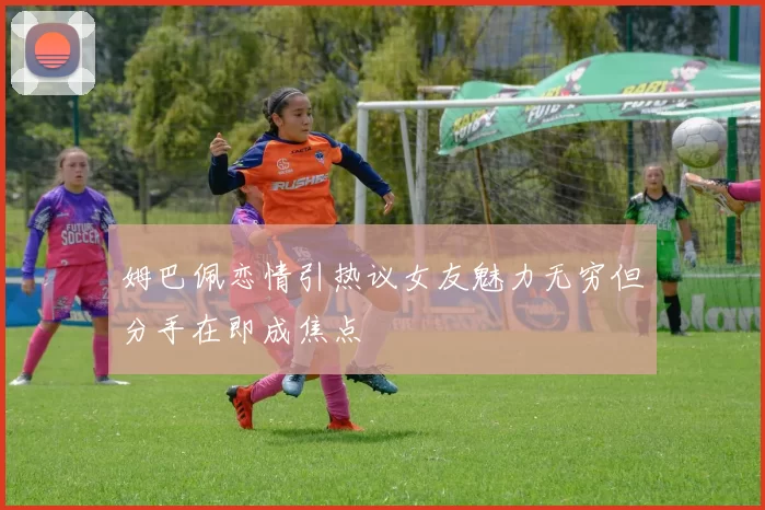 姆巴佩恋情引热议女友魅力无穷但分手在即成焦点