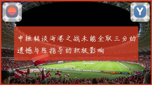 申桓铭谈海港之战未能全取三分的遗憾与陈指导的积极影响