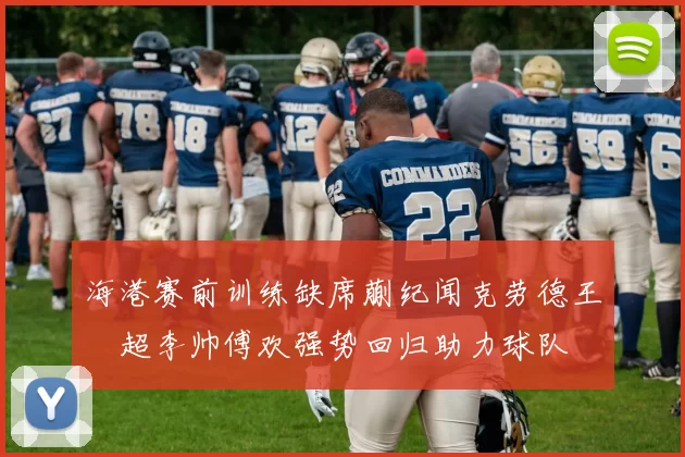 海港赛前训练缺席蒯纪闻克劳德王燊超李帅傅欢强势回归助力球队