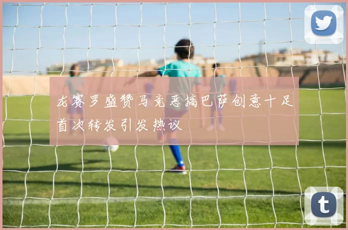 龙赛罗盛赞马竞恶搞巴萨创意十足首次转发引发热议