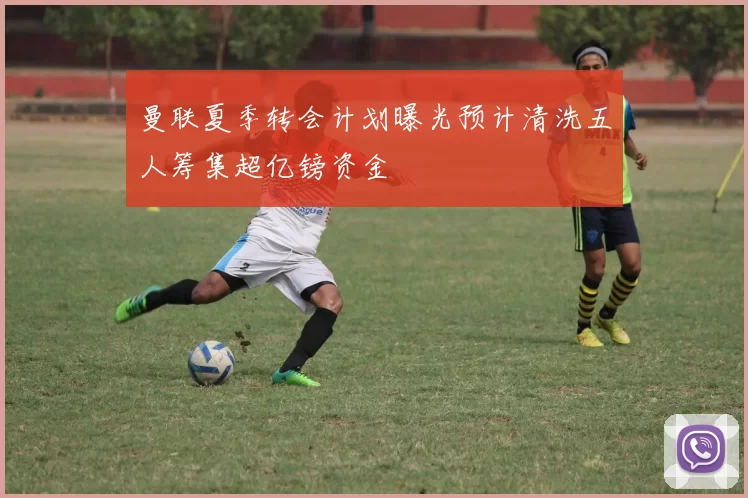 曼联夏季转会计划曝光预计清洗五人筹集超亿镑资金