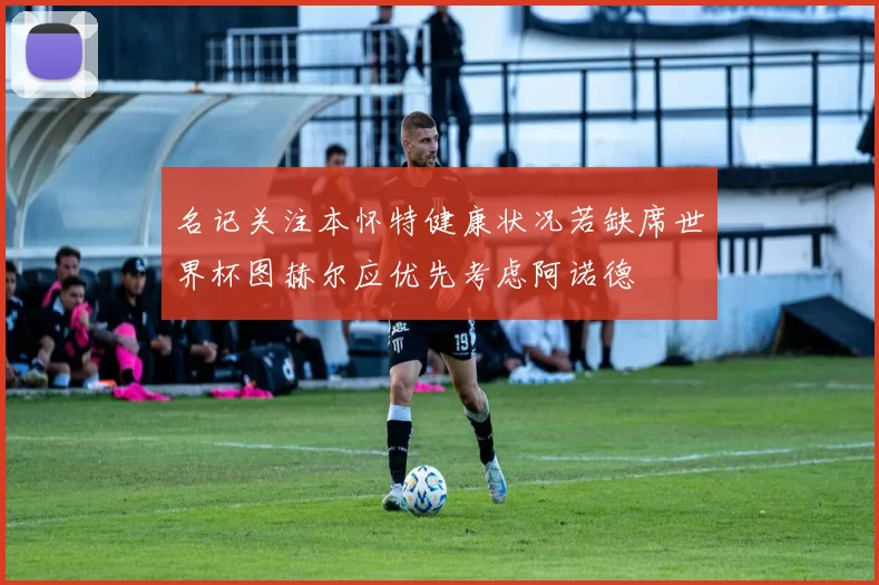 名记关注本怀特健康状况若缺席世界杯图赫尔应优先考虑阿诺德