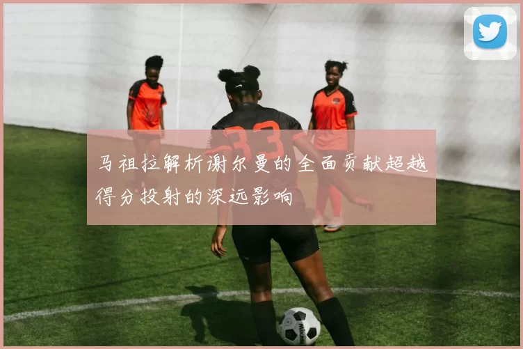 马祖拉解析谢尔曼的全面贡献超越得分投射的深远影响